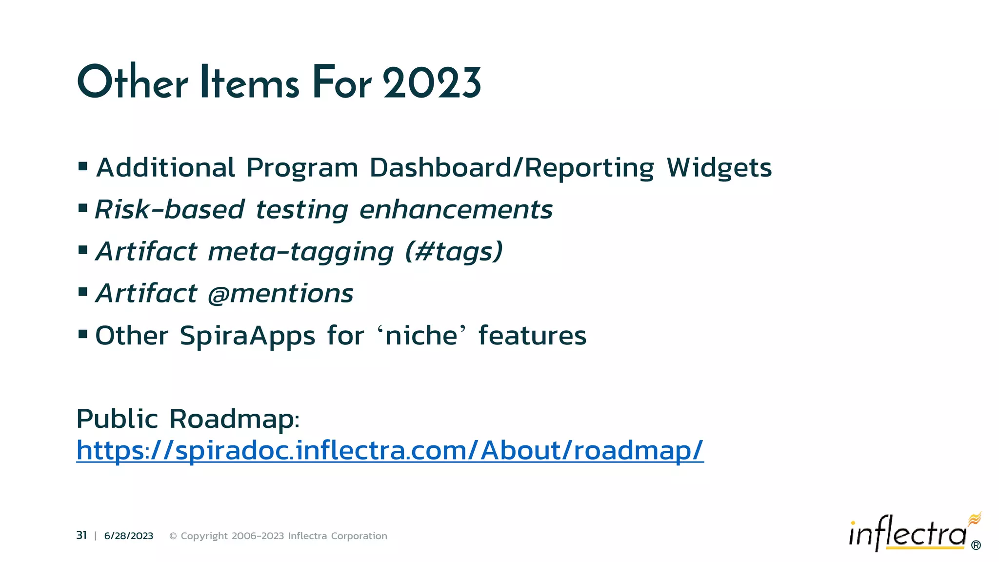 ®
31 | 6/28/2023 © Copyright 2006-2023 Inflectra Corporation
®
Other Items For 2023
 Additional Program Dashboard/Reporting Widgets
 Risk-based testing enhancements
 Artifact meta-tagging (#tags)
 Artifact @mentions
 Other SpiraApps for ‘niche’ features
Public Roadmap:
https://spiradoc.inflectra.com/About/roadmap/
 