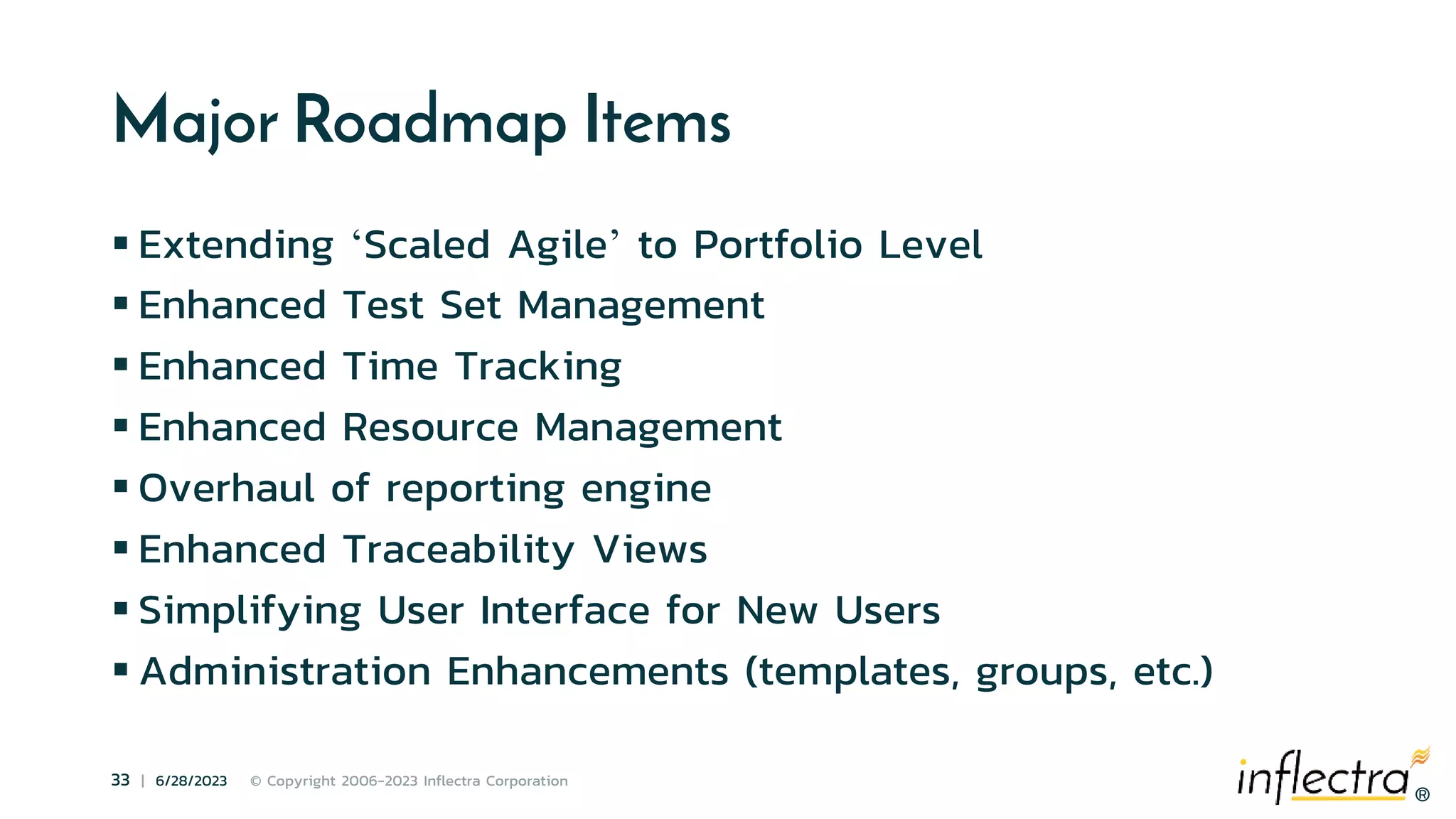 ®
33 | 6/28/2023 © Copyright 2006-2023 Inflectra Corporation
®
Major Roadmap Items
 Extending ‘Scaled Agile’ to Portfolio Level
 Enhanced Test Set Management
 Enhanced Time Tracking
 Enhanced Resource Management
 Overhaul of reporting engine
 Enhanced Traceability Views
 Simplifying User Interface for New Users
 Administration Enhancements (templates, groups, etc.)
 
