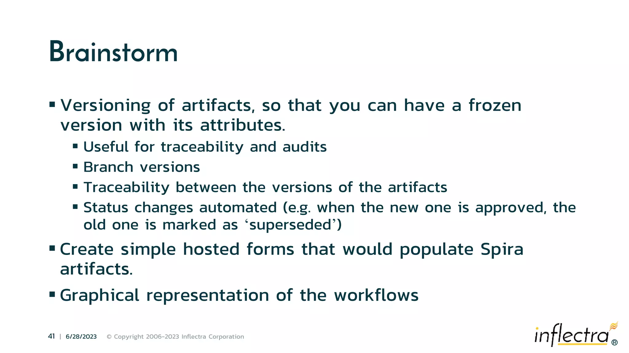 ®
41 | 6/28/2023 © Copyright 2006-2023 Inflectra Corporation
®
Brainstorm
 Versioning of artifacts, so that you can have a frozen
version with its attributes.
 Useful for traceability and audits
 Branch versions
 Traceability between the versions of the artifacts
 Status changes automated (e.g. when the new one is approved, the
old one is marked as ‘superseded’)
 Create simple hosted forms that would populate Spira
artifacts.
 Graphical representation of the workflows
 