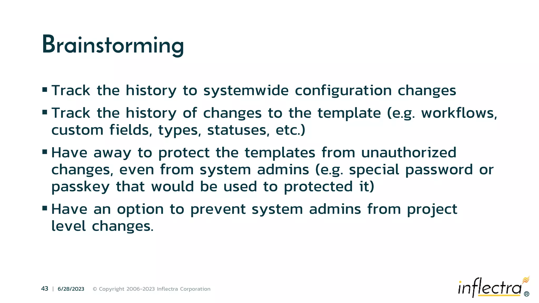 ®
43 | 6/28/2023 © Copyright 2006-2023 Inflectra Corporation
®
Brainstorming
 Track the history to systemwide configuration changes
 Track the history of changes to the template (e.g. workflows,
custom fields, types, statuses, etc.)
 Have away to protect the templates from unauthorized
changes, even from system admins (e.g. special password or
passkey that would be used to protected it)
 Have an option to prevent system admins from project
level changes.
 