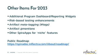 ®
31 | 6/28/2023 © Copyright 2006-2023 Inflectra Corporation
®
Other Items For 2023
 Additional Program Dashboard/Reporting Widgets
 Risk-based testing enhancements
 Artifact meta-tagging (#tags)
 Artifact @mentions
 Other SpiraApps for ‘niche’ features
Public Roadmap:
https://spiradoc.inflectra.com/About/roadmap/
 