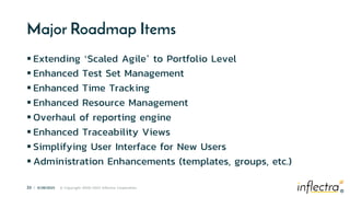 ®
33 | 6/28/2023 © Copyright 2006-2023 Inflectra Corporation
®
Major Roadmap Items
 Extending ‘Scaled Agile’ to Portfolio Level
 Enhanced Test Set Management
 Enhanced Time Tracking
 Enhanced Resource Management
 Overhaul of reporting engine
 Enhanced Traceability Views
 Simplifying User Interface for New Users
 Administration Enhancements (templates, groups, etc.)
 