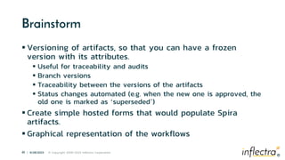 ®
41 | 6/28/2023 © Copyright 2006-2023 Inflectra Corporation
®
Brainstorm
 Versioning of artifacts, so that you can have a frozen
version with its attributes.
 Useful for traceability and audits
 Branch versions
 Traceability between the versions of the artifacts
 Status changes automated (e.g. when the new one is approved, the
old one is marked as ‘superseded’)
 Create simple hosted forms that would populate Spira
artifacts.
 Graphical representation of the workflows
 