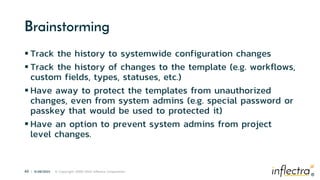 ®
43 | 6/28/2023 © Copyright 2006-2023 Inflectra Corporation
®
Brainstorming
 Track the history to systemwide configuration changes
 Track the history of changes to the template (e.g. workflows,
custom fields, types, statuses, etc.)
 Have away to protect the templates from unauthorized
changes, even from system admins (e.g. special password or
passkey that would be used to protected it)
 Have an option to prevent system admins from project
level changes.
 