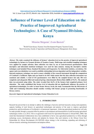 ISSN 2350-1049
International Journal of Recent Research in Interdisciplinary Sciences (IJRRIS)
Vol. 3, Issue 3, pp: (19-27), Month: July - September 2016, Available at: www.paperpublications.org
Page | 19
Paper Publications
Influence of Farmer Level of Education on the
Practice of Improved Agricultural
Technologies: A Case of Nyamusi Division,
Kenya
Mirasine Meiguran1
, Evans Basweti2
1
World Vision Kenya, Nyamusi Area Development Program, Nyamira County
2
Kisii University, Faculty of Agriculture and Natural Resources Management, Kisii, Kenya
Abstract: The study examined the influence of farmers’ education level on the practice of improved agricultural
technologies by farmers in Nyamusi division of Nyamira County. Multi-stage and stratified sampling techniques
were applied for sample selection. Data collection was done by use of semi-structured questionnaires. Both
descriptive and inferential statistical techniques were used for data analysis. Among the descriptive statistic
techniques used included Mean, Standard Deviations and frequencies. For Inferential statistics, correlation, Chi-
square and cross tabulation were used to establish relationships between dependent and the independent variables.
Internal consistency technique was used to ensure reliability of the research instrument through the computation
of Cronbach’s Coefficient Alpha and was found to be 0.81 which meant that the data collection instrument was
consistent and reliable. A total of 332 questionnaires were filled by the sampled farmers but only 304 were
completely and adequately filled and analysed giving a Questionnaire Return Rate (QRR) of 91.6%. The analysed
data was presented using tables. The study revealed that 44.4% of the farmers had completed primary level
education. The study established that farmer level of education did not significantly influence the practice of
agricultural technologies. In order to boost farmer literacy levels, the study recommends that the Directorate of
Adult and Continuing Education should consider working with farmer groups in promoting functionality of
literacy centres.
Keywords: Improved Agricultural technologies, Farmer Education Level.
1. INTRODUCTION
Research has proved that in an attempt to address the challenges of poverty and food insecurity among rural population,
capacity building of rural farmers on agricultural technologies and practice of the same to improve agricultural
productivity and diversification of livelihoods is of paramount importance. Achieving agricultural productivity will only
be made possible through a concerted effort by partners in development and dissemination of yield increasing agricultural
technologies (Asfaw et al, 2012). This is in agreement with Forum for Agricultural Research in Africa(FARA, 2006) that
noted that International Collaborations have been established in bid to raise agricultural productivity in Africa through
technology access, development, delivery and adoption by farmers. One such initiative is the African Union New
Partnerships for African Development (AU-NEPAD) whose strategy is the revitalizing, expanding and reforming of
African research, technology dissemination and adoption efforts.
 