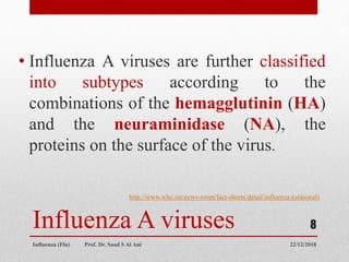 Influenza A viruses
• Influenza A viruses are further classified
into subtypes according to the
combinations of the hemagglutinin (HA)
and the neuraminidase (NA), the
proteins on the surface of the virus.
http://www.who.int/news-room/fact-sheets/detail/influenza-(seasonal)
22/12/2018Influenza (Flu) Prof. Dr. Saad S Al Ani
8
 