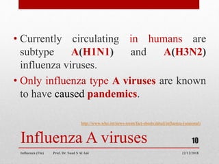 Influenza A viruses
• Currently circulating in humans are
subtype A(H1N1) and A(H3N2)
influenza viruses.
• Only influenza type A viruses are known
to have caused pandemics.
http://www.who.int/news-room/fact-sheets/detail/influenza-(seasonal)
22/12/2018
Influenza (Flu) Prof. Dr. Saad S Al Ani
10
 