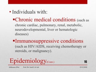 Epidemiology(Cont.)
• Individuals with:
Chronic medical conditions (such as
chronic cardiac, pulmonary, renal, metabolic,
neurodevelopmental, liver or hematologic
diseases)
Immunosuppressive conditions
(such as HIV/AIDS, receiving chemotherapy or
steroids, or malignancy).
22/12/2018
Influenza (Flu) Prof. Dr. Saad S Al Ani
16
 