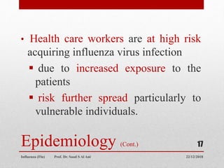 Epidemiology (Cont.)
• Health care workers are at high risk
acquiring influenza virus infection
 due to increased exposure to the
patients
 risk further spread particularly to
vulnerable individuals.
22/12/2018
Influenza (Flu) Prof. Dr. Saad S Al Ani
17
 