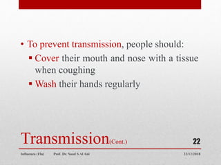 Transmission(Cont.)
• To prevent transmission, people should:
 Cover their mouth and nose with a tissue
when coughing
 Wash their hands regularly
22/12/2018
Influenza (Flu) Prof. Dr. Saad S Al Ani
22
 