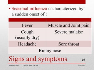 Signs and symptoms
• Seasonal influenza is characterized by
a sudden onset of :
22/12/2018
Influenza (Flu) Prof. Dr. Saad S Al Ani
23
Fever Muscle and Joint pain
Cough
(usually dry)
Severe malaise
Headache Sore throat
Runny nose
 