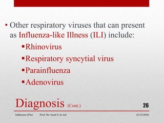 Diagnosis (Cont.)
• Other respiratory viruses that can present
as Influenza-like Illness (ILI) include:
Rhinovirus
Respiratory syncytial virus
Parainfluenza
Adenovirus
22/12/2018
Influenza (Flu) Prof. Dr. Saad S Al Ani
26
 