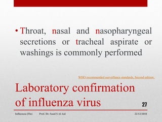 Laboratory confirmation
of influenza virus
• Throat, nasal and nasopharyngeal
secretions or tracheal aspirate or
washings is commonly performed
22/12/2018
Influenza (Flu) Prof. Dr. Saad S Al Ani
27
WHO recommended surveillance standards, Second edition.
 