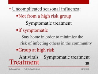 Treatment
• Uncomplicated seasonal influenza:
Not from a high risk group
Symptomatic treatment
if symptomatic
Stay home in order to minimize the
risk of infecting others in the community
Group at high risk
Antivirals + Symptomatic treatment
22/12/2018
Influenza (Flu) Prof. Dr. Saad S Al Ani
29
 