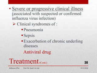 Treatment(Cont.)
• Severe or progressive clinical illness
(associated with suspected or confirmed
influenza virus infection)
 Clinical syndromes of :
Pneumonia
Sepsis
Exacerbation of chronic underling
diseases
Antiviral drug
22/12/2018
Influenza (Flu) Prof. Dr. Saad S Al Ani
30
 