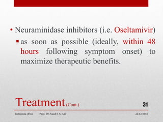 Treatment(Cont.)
• Neuraminidase inhibitors (i.e. Oseltamivir)
as soon as possible (ideally, within 48
hours following symptom onset) to
maximize therapeutic benefits.
22/12/2018
Influenza (Flu) Prof. Dr. Saad S Al Ani
31
 