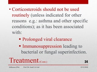 Treatment(Cont.)
• Corticosteroids should not be used
routinely (unless indicated for other
reasons e.g.: asthma and other specific
conditions); as it has been associated
with:
 Prolonged viral clearance
 Immunosuppression leading to
bacterial or fungal superinfection.
22/12/2018
Influenza (Flu) Prof. Dr. Saad S Al Ani
34
 
