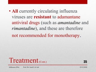 Treatment(Cont.)
• All currently circulating influenza
viruses are resistant to adamantane
antiviral drugs (such as amantadine and
rimantadine), and these are therefore
not recommended for monotherapy.
22/12/2018
Influenza (Flu) Prof. Dr. Saad S Al Ani
35
 