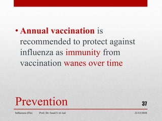 Prevention
• Annual vaccination is
recommended to protect against
influenza as immunity from
vaccination wanes over time
22/12/2018
Influenza (Flu) Prof. Dr. Saad S Al Ani
37
 