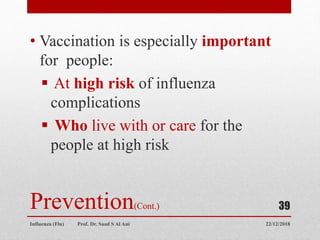 Prevention(Cont.)
• Vaccination is especially important
for people:
 At high risk of influenza
complications
 Who live with or care for the
people at high risk
22/12/2018
Influenza (Flu) Prof. Dr. Saad S Al Ani
39
 