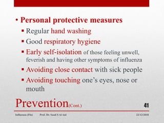 Prevention(Cont.)
• Personal protective measures
 Regular hand washing
 Good respiratory hygiene
 Early self-isolation of those feeling unwell,
feverish and having other symptoms of influenza
 Avoiding close contact with sick people
 Avoiding touching one’s eyes, nose or
mouth
22/12/2018
Influenza (Flu) Prof. Dr. Saad S Al Ani
41
 