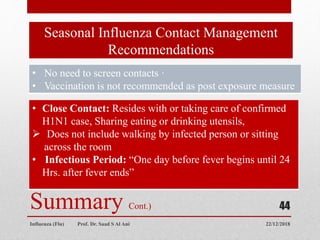 Seasonal Influenza Contact Management
Recommendations
22/12/2018
Influenza (Flu) Prof. Dr. Saad S Al Ani
44
Summary Cont.)
• No need to screen contacts ·
• Vaccination is not recommended as post exposure measure
• Close Contact: Resides with or taking care of confirmed
H1N1 case, Sharing eating or drinking utensils,
 Does not include walking by infected person or sitting
across the room
• Infectious Period: “One day before fever begins until 24
Hrs. after fever ends”
 