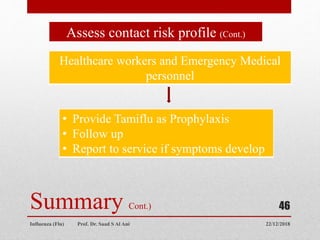 22/12/2018
Influenza (Flu) Prof. Dr. Saad S Al Ani
46
Summary Cont.)
Assess contact risk profile (Cont.)
Healthcare workers and Emergency Medical
personnel
• Provide Tamiflu as Prophylaxis
• Follow up
• Report to service if symptoms develop
 