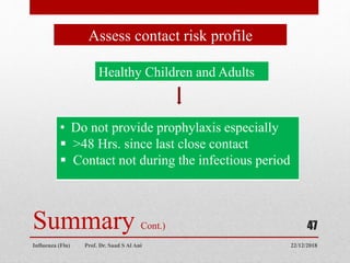 22/12/2018
Influenza (Flu) Prof. Dr. Saad S Al Ani
47
Summary Cont.)
Assess contact risk profile
Healthy Children and Adults
• Do not provide prophylaxis especially
 >48 Hrs. since last close contact
 Contact not during the infectious period
 