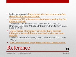 Reference
• Influenza seasonal : https://www.who.int/en/news-room/fact-
sheets/detail/influenza-(seasonal)
• Estimates of US influenza-associated deaths made using four
different methods.
Thompson WW, Weintraub E, Dhankhar P, Cheng OY,
Brammer L, Meltzer MI, et al. Influenza Other Respi Viruses.
2009;3:37-49
• Global burden of respiratory infections due to seasonal
influenza in young children: a systematic review and meta-
analysis.
Nair H, Abdullah Brooks W, Katz M et al. Lancet 2011; 378:
1917–3
• WHO recommended surveillance standards, Second edition.
22/12/2018
Influenza (Flu) Prof. Dr. Saad S Al Ani
55
 