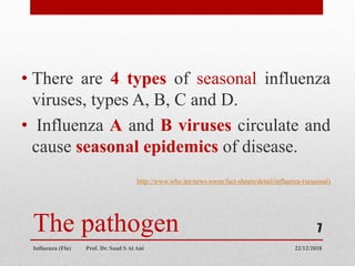 The pathogen
• There are 4 types of seasonal influenza
viruses, types A, B, C and D.
• Influenza A and B viruses circulate and
cause seasonal epidemics of disease.
http://www.who.int/news-room/fact-sheets/detail/influenza-(seasonal)
22/12/2018
Influenza (Flu) Prof. Dr. Saad S Al Ani
7
 
