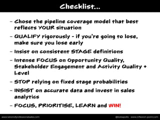 associationofprofessionalsales.com @bobapollo www.inﬂexion-point.comassociationofprofessionalsales.com @bobapollo www.inﬂexion-point.com
Checklist…
-  Chose the pipeline coverage model that best
reflects YOUR situation
-  QUALIFY rigorously - if you’re going to lose,
make sure you lose early
-  Insist on consistent STAGE definitions
-  Intense FOCUS on Opportunity Quality,
Stakeholder Engagement and Activity Quality +
Level
-  STOP relying on fixed stage probabilities
-  INSIST on accurate data and invest in sales
analytics
-  FOCUS, PRIORITISE, LEARN and WIN!
 