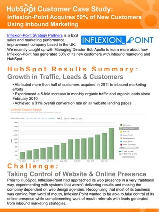 Customer Case Study:
Inflexion-Point Acquires 50% of New Customers
Using Inbound Marketing
Inflexion-Point Strategy Partners is a B2B
sales and marketing performance
improvement company based in the UK.
We recently caught up with Managing Director Bob Apollo to learn more about how
Inflexion-Point has generated 50% of its new customers with inbound marketing and
HubSpot.

HubSpot Results Summary:
Growth in Traffic, Leads & Customers
   • Attributed more than half of customers acquired in 2011 to inbound marketing
   efforts
   • Experienced a 5-fold increase in monthly organic traffic and organic leads since
   February 2010
   • Achieved a 31% overall conversion rate on all website landing pages




Challenge:
Taking Control of Website & Online Presence
Prior to HubSpot, Inflexion-Point had approached its web presence in a very traditional
way, experimenting with systems that weren't delivering results and making the
company dependent on web design agencies. Recognizing that most of its business
was coming from word of mouth, Inflexion-Point wanted to be able to take control of its
online presence while complementing word of mouth referrals with leads generated
from inbound marketing strategies.
 
