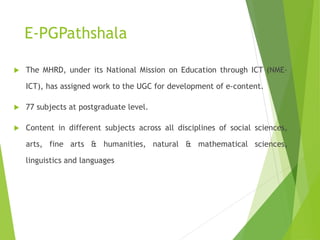 E-PGPathshala
 The MHRD, under its National Mission on Education through ICT (NME-
ICT), has assigned work to the UGC for development of e-content.
 77 subjects at postgraduate level.
 Content in different subjects across all disciplines of social sciences,
arts, fine arts & humanities, natural & mathematical sciences,
linguistics and languages
 