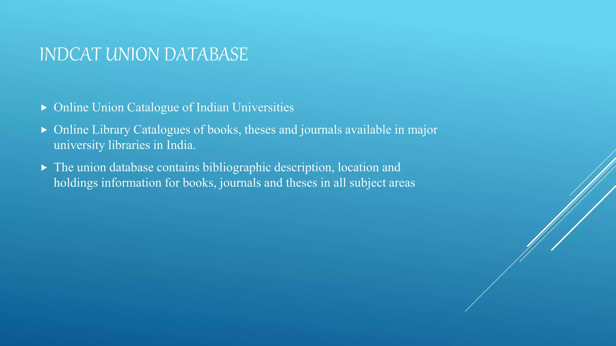 INDCAT UNION DATABASE
 Online Union Catalogue of Indian Universities
 Online Library Catalogues of books, theses and journals available in major
university libraries in India.
 The union database contains bibliographic description, location and
holdings information for books, journals and theses in all subject areas
 