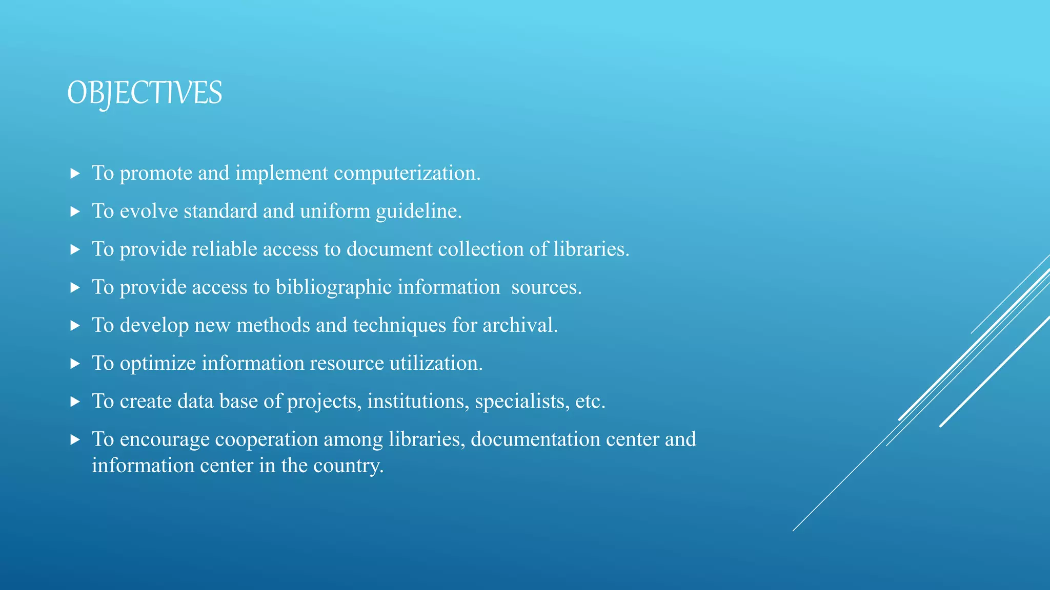 OBJECTIVES
 To promote and implement computerization.
 To evolve standard and uniform guideline.
 To provide reliable access to document collection of libraries.
 To provide access to bibliographic information sources.
 To develop new methods and techniques for archival.
 To optimize information resource utilization.
 To create data base of projects, institutions, specialists, etc.
 To encourage cooperation among libraries, documentation center and
information center in the country.
 