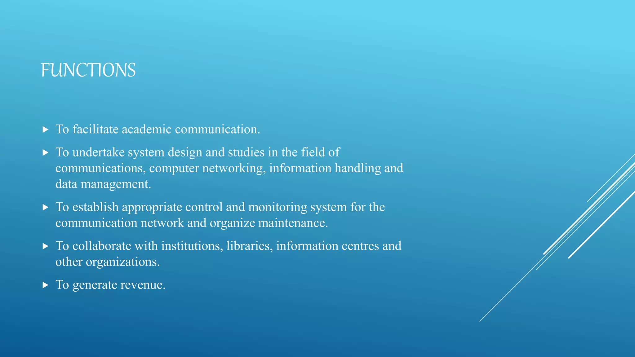 FUNCTIONS
 To facilitate academic communication.
 To undertake system design and studies in the field of
communications, computer networking, information handling and
data management.
 To establish appropriate control and monitoring system for the
communication network and organize maintenance.
 To collaborate with institutions, libraries, information centres and
other organizations.
 To generate revenue.
 