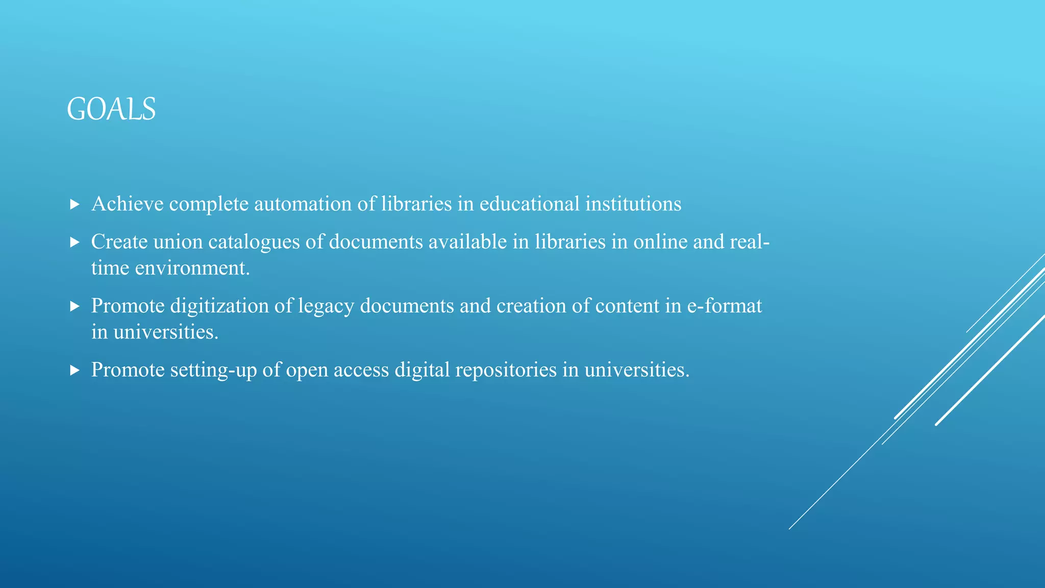 GOALS
 Achieve complete automation of libraries in educational institutions
 Create union catalogues of documents available in libraries in online and real-
time environment.
 Promote digitization of legacy documents and creation of content in e-format
in universities.
 Promote setting-up of open access digital repositories in universities.
 