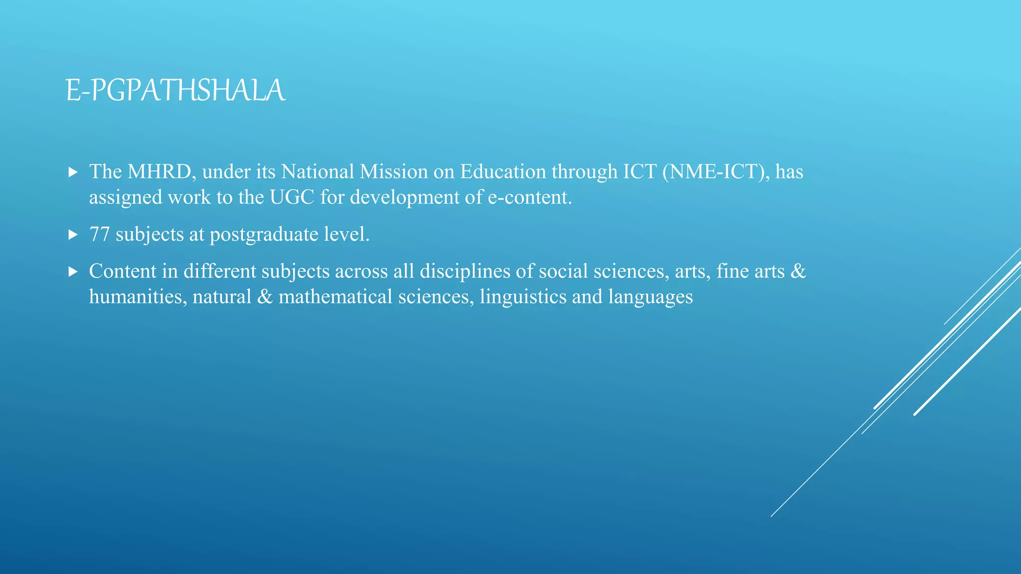 E-PGPATHSHALA
 The MHRD, under its National Mission on Education through ICT (NME-ICT), has
assigned work to the UGC for development of e-content.
 77 subjects at postgraduate level.
 Content in different subjects across all disciplines of social sciences, arts, fine arts &
humanities, natural & mathematical sciences, linguistics and languages
 