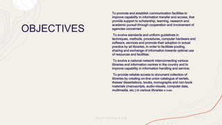 OBJECTIVES
To promote and establish communication facilities to
improve capability in information transfer and access, that
provide support to scholarship, learning, research and
academic pursuit through cooperation and involvement of
agencies concerned
To evolve standards and uniform guidelines in
techniques, methods, procedures, computer hardware and
software, services and promote their adoption in actual
practice by all libraries, in order to facilitate pooling,
sharing and exchange of information towards optimal use
of resources and facilities:
To evolve a national network interconnecting various
libraries and information centres in the country and to
improve capability in information handling and service;
To provide reliable access to document collection of
libraries by creating on-line union catalogue of serials,
theses/ dissertations, books, monographs and non-book
materials (manuscripts, audio-visuals, computer data,
multimedia, etc.) in various libraries in India:
P R E S E N T A T I O N T I T L E 3
 