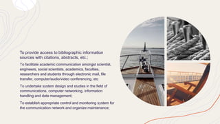 To provide access to bibliographic information
sources with citations, abstracts, etc.;
To facilitate academic communication amongst scientist,
engineers, social scientists, academics, faculties,
researchers and students through electronic mail, file
transfer, computer/audio/video conferencing, etc
To undertake system design and studies in the field of
communications, computer networking, information
handling and data management;
To establish appropriate control and monitoring system for
the communication network and organize maintenance;
 