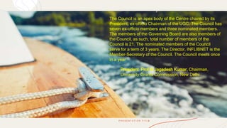 P R E S E N T A T I O N T I T L E
5
The Council is an apex body of the Centre chaired by its
President, ex-officio Chairman of the UGC. The Council has
seven ex-officio members and three nominated members.
The members of the Governing Board are also members of
the Council, as such, total number of members of the
Council is 21. The nominated members of the Council
serve for a term of 3 years. The Director, INFLIBNET is the
Member-Secretary of the Council. The Council meets once
in a year
President Prof M Jagadesh Kumar, Chairman,
University Grants Commission, New Delhi
 