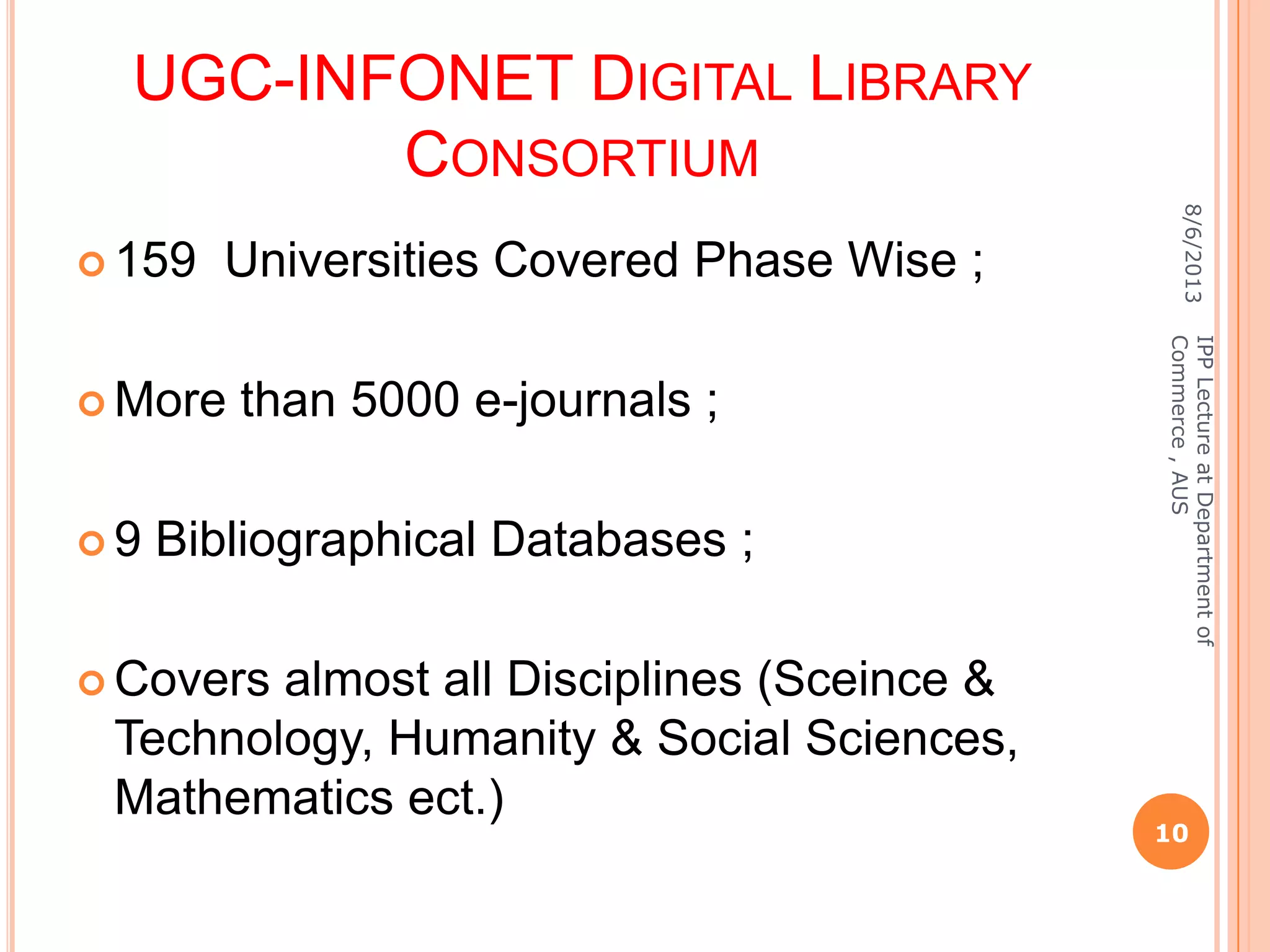 UGC-INFONET DIGITAL LIBRARY
CONSORTIUM
 159 Universities Covered Phase Wise ;
 More than 5000 e-journals ;
 9 Bibliographical Databases ;
 Covers almost all Disciplines (Sceince &
Technology, Humanity & Social Sciences,
Mathematics ect.)
8/6/2013
10
IPPLectureatDepartmentof
Commerce,AUS
 