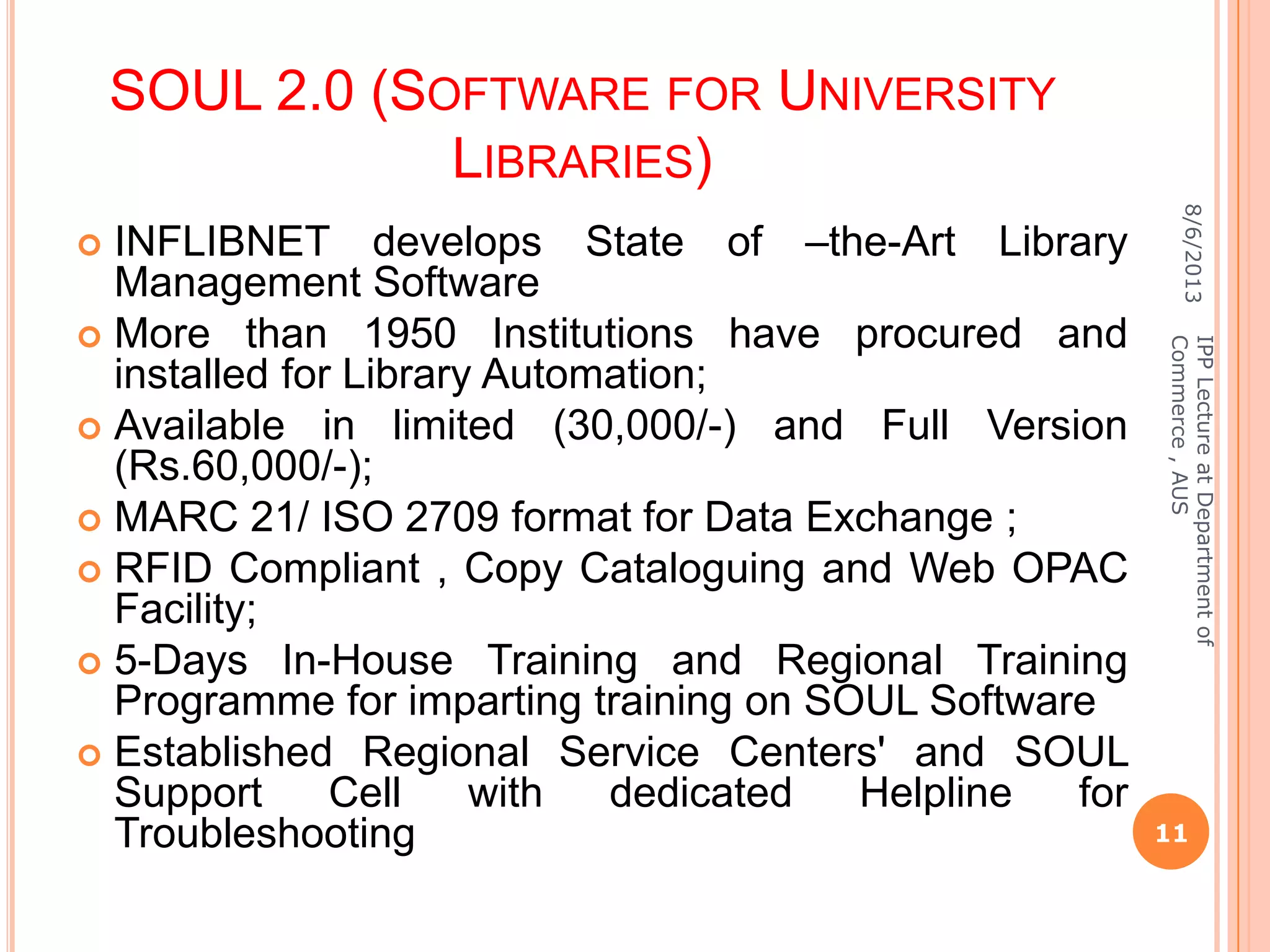 SOUL 2.0 (SOFTWARE FOR UNIVERSITY
LIBRARIES)
 INFLIBNET develops State of –the-Art Library
Management Software
 More than 1950 Institutions have procured and
installed for Library Automation;
 Available in limited (30,000/-) and Full Version
(Rs.60,000/-);
 MARC 21/ ISO 2709 format for Data Exchange ;
 RFID Compliant , Copy Cataloguing and Web OPAC
Facility;
 5-Days In-House Training and Regional Training
Programme for imparting training on SOUL Software
 Established Regional Service Centers' and SOUL
Support Cell with dedicated Helpline for
Troubleshooting
8/6/2013
11
IPPLectureatDepartmentof
Commerce,AUS
 