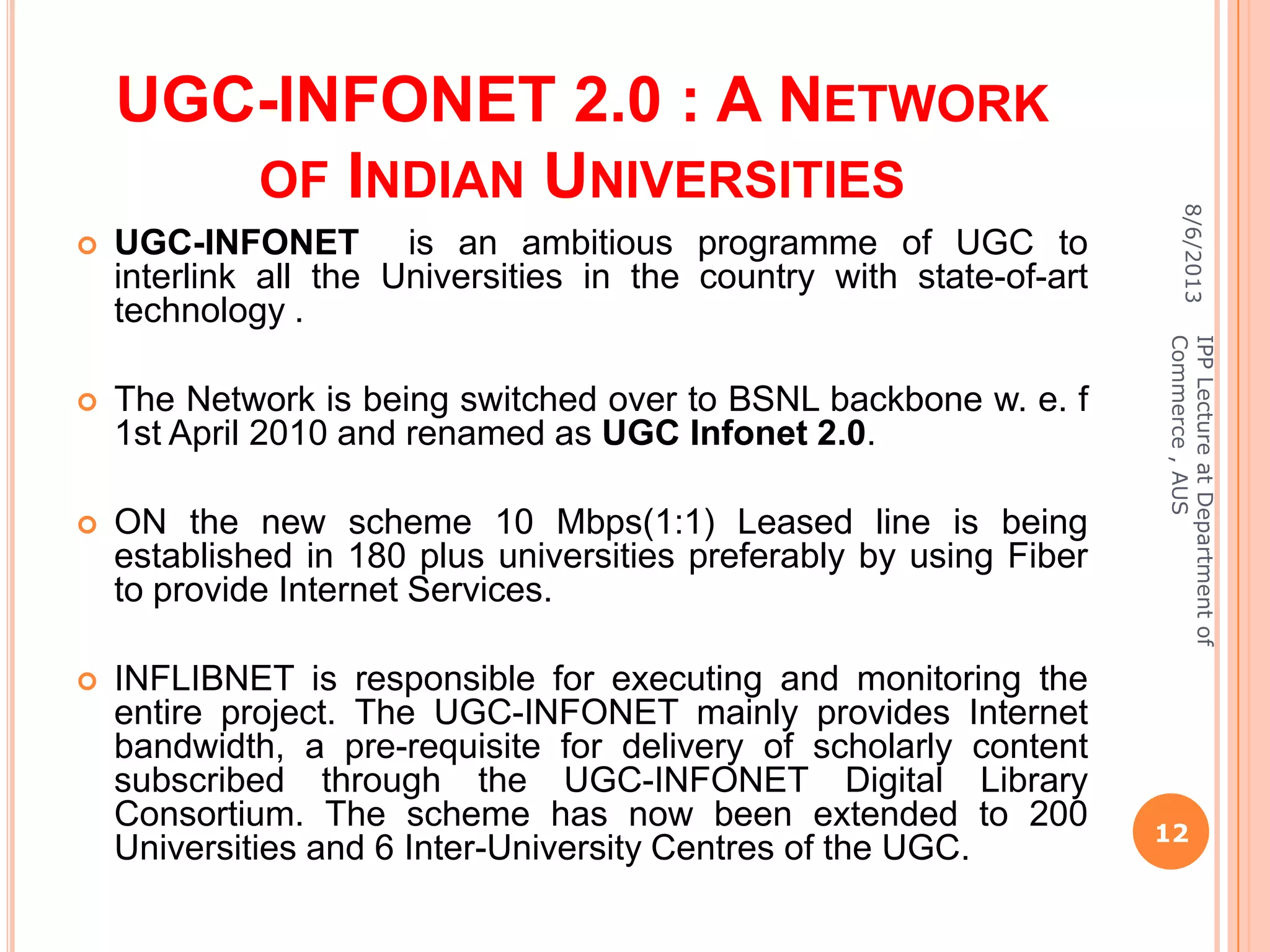 UGC-INFONET 2.0 : A NETWORK
OF INDIAN UNIVERSITIES
 UGC-INFONET is an ambitious programme of UGC to
interlink all the Universities in the country with state-of-art
technology .
 The Network is being switched over to BSNL backbone w. e. f
1st April 2010 and renamed as UGC Infonet 2.0.
 ON the new scheme 10 Mbps(1:1) Leased line is being
established in 180 plus universities preferably by using Fiber
to provide Internet Services.
 INFLIBNET is responsible for executing and monitoring the
entire project. The UGC-INFONET mainly provides Internet
bandwidth, a pre-requisite for delivery of scholarly content
subscribed through the UGC-INFONET Digital Library
Consortium. The scheme has now been extended to 200
Universities and 6 Inter-University Centres of the UGC.
8/6/2013
12
IPPLectureatDepartmentof
Commerce,AUS
 