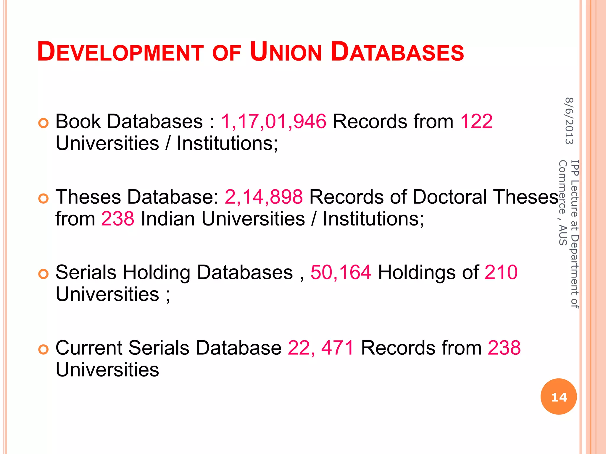 DEVELOPMENT OF UNION DATABASES
 Book Databases : 1,17,01,946 Records from 122
Universities / Institutions;
 Theses Database: 2,14,898 Records of Doctoral Theses
from 238 Indian Universities / Institutions;
 Serials Holding Databases , 50,164 Holdings of 210
Universities ;
 Current Serials Database 22, 471 Records from 238
Universities
8/6/2013
14
IPPLectureatDepartmentof
Commerce,AUS
 