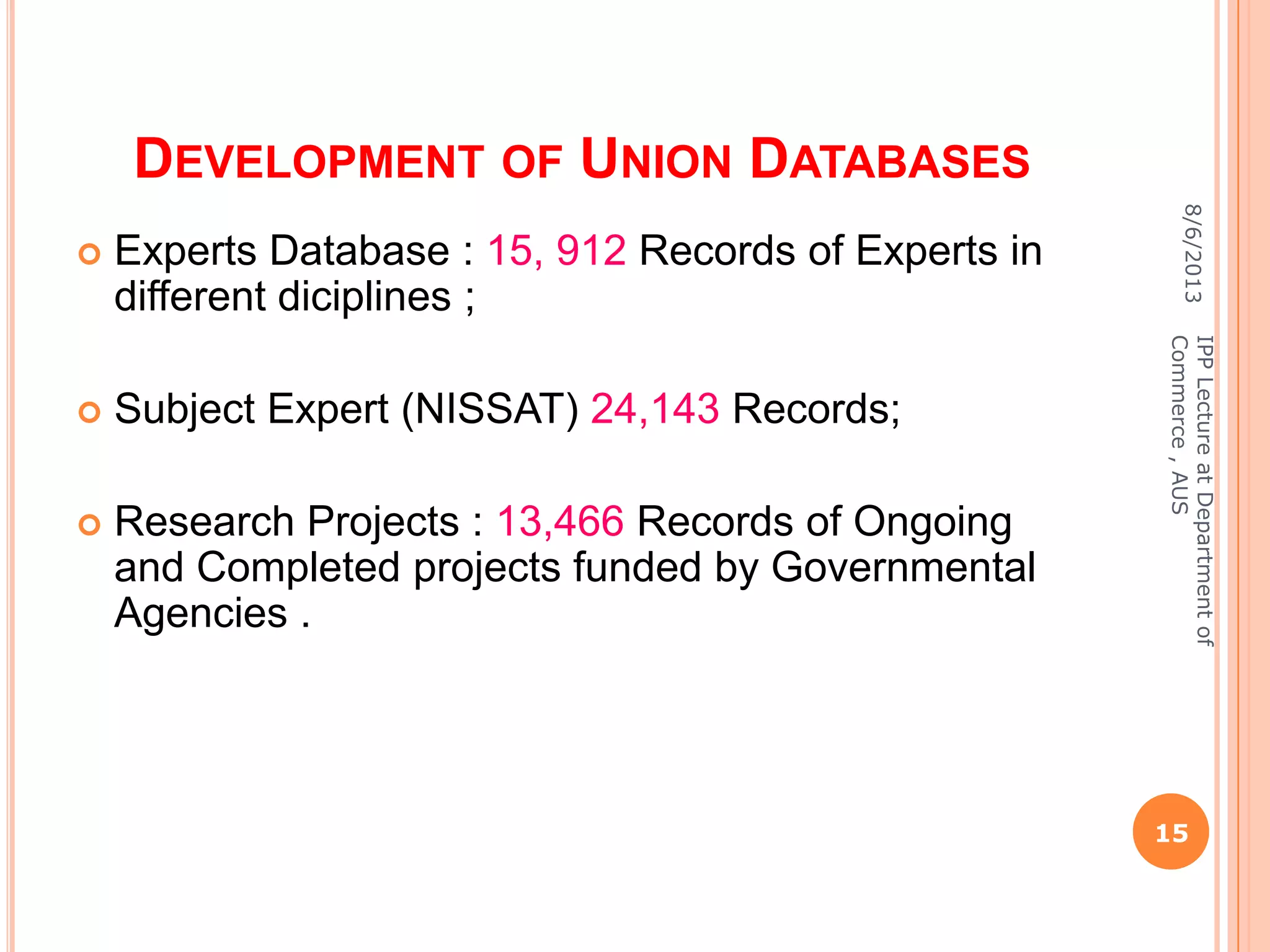 DEVELOPMENT OF UNION DATABASES
 Experts Database : 15, 912 Records of Experts in
different diciplines ;
 Subject Expert (NISSAT) 24,143 Records;
 Research Projects : 13,466 Records of Ongoing
and Completed projects funded by Governmental
Agencies .
8/6/2013
15
IPPLectureatDepartmentof
Commerce,AUS
 