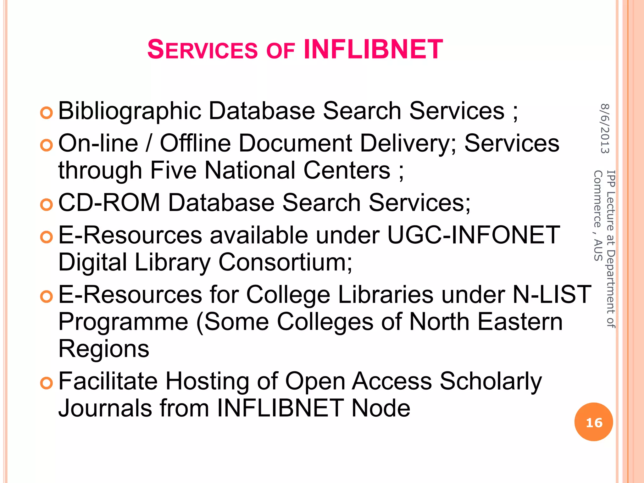 SERVICES OF INFLIBNET
 Bibliographic Database Search Services ;
 On-line / Offline Document Delivery; Services
through Five National Centers ;
 CD-ROM Database Search Services;
 E-Resources available under UGC-INFONET
Digital Library Consortium;
 E-Resources for College Libraries under N-LIST
Programme (Some Colleges of North Eastern
Regions
 Facilitate Hosting of Open Access Scholarly
Journals from INFLIBNET Node
8/6/2013
16
IPPLectureatDepartmentof
Commerce,AUS
 