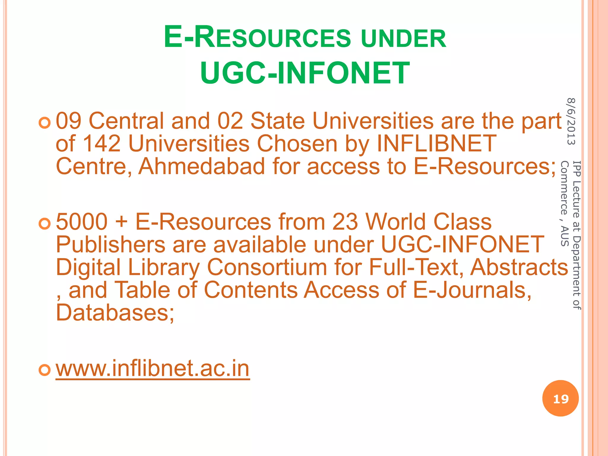 E-RESOURCES UNDER
UGC-INFONET
 09 Central and 02 State Universities are the part
of 142 Universities Chosen by INFLIBNET
Centre, Ahmedabad for access to E-Resources;
 5000 + E-Resources from 23 World Class
Publishers are available under UGC-INFONET
Digital Library Consortium for Full-Text, Abstracts
, and Table of Contents Access of E-Journals,
Databases;
 www.inflibnet.ac.in
8/6/2013
19
IPPLectureatDepartmentof
Commerce,AUS
 