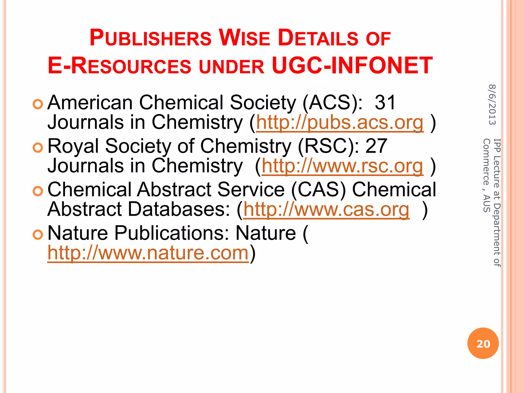 PUBLISHERS WISE DETAILS OF
E-RESOURCES UNDER UGC-INFONET
 American Chemical Society (ACS): 31
Journals in Chemistry (http://pubs.acs.org )
 Royal Society of Chemistry (RSC): 27
Journals in Chemistry (http://www.rsc.org )
 Chemical Abstract Service (CAS) Chemical
Abstract Databases: (http://www.cas.org )
 Nature Publications: Nature (
http://www.nature.com)
8/6/2013
20
IPPLectureatDepartmentof
Commerce,AUS
 
