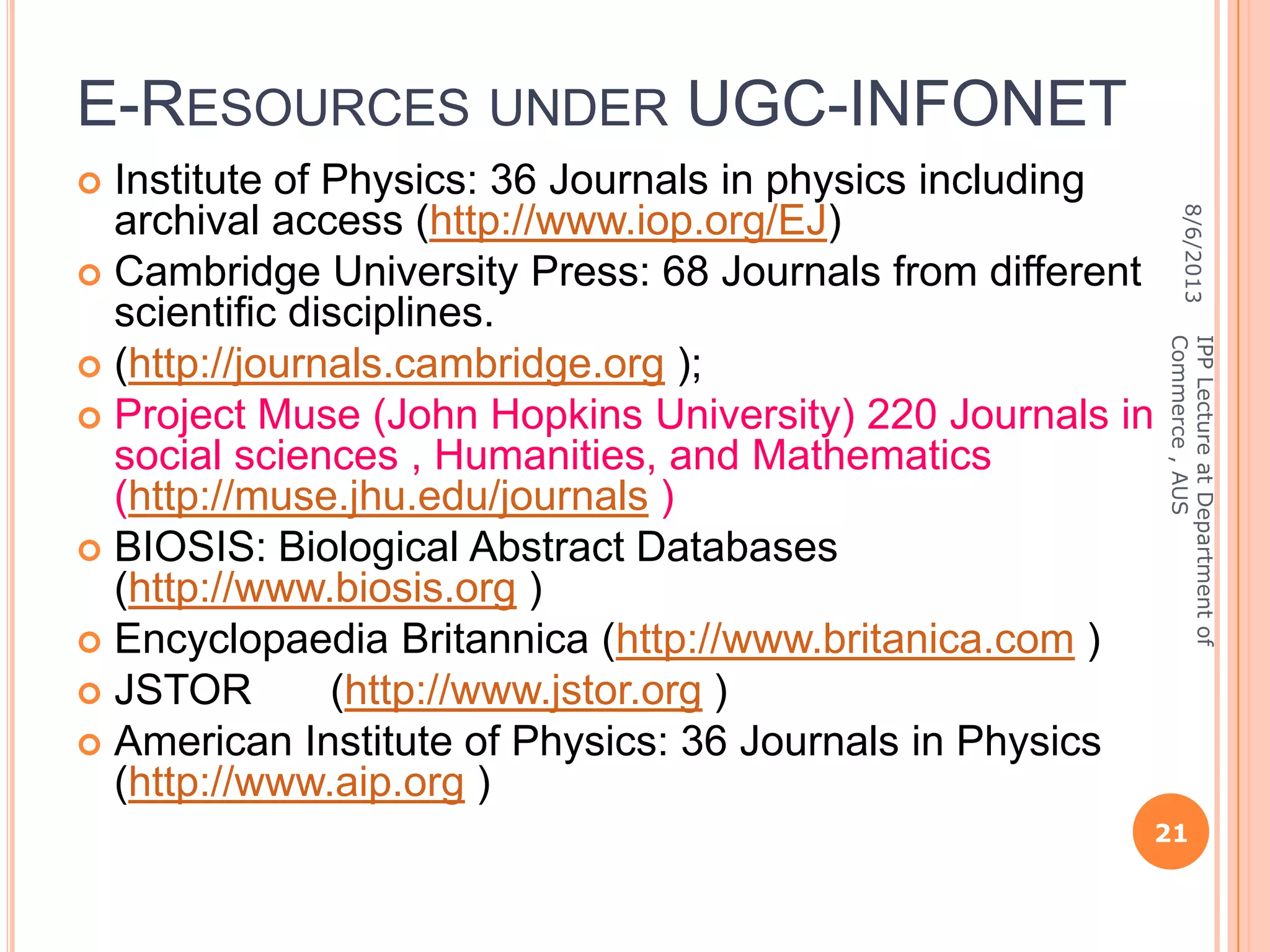 E-RESOURCES UNDER UGC-INFONET
 Institute of Physics: 36 Journals in physics including
archival access (http://www.iop.org/EJ)
 Cambridge University Press: 68 Journals from different
scientific disciplines.
 (http://journals.cambridge.org );
 Project Muse (John Hopkins University) 220 Journals in
social sciences , Humanities, and Mathematics
(http://muse.jhu.edu/journals )
 BIOSIS: Biological Abstract Databases
(http://www.biosis.org )
 Encyclopaedia Britannica (http://www.britanica.com )
 JSTOR (http://www.jstor.org )
 American Institute of Physics: 36 Journals in Physics
(http://www.aip.org )
8/6/2013
21
IPPLectureatDepartmentof
Commerce,AUS
 